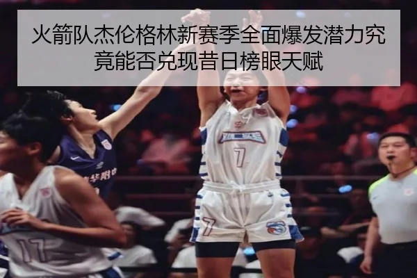 火箭队杰伦格林新赛季全面爆发潜力究竟能否兑现昔日榜眼天赋